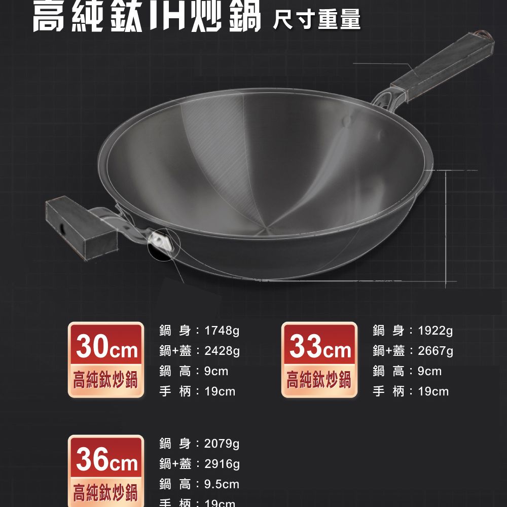 高純鈦炒 尺寸重量身:1748g30cm +蓋:2428g鍋身:1922g33cm 鍋+蓋:2667g高純鈦炒鍋鍋高:9cm手柄:鍋高:9cm高純鈦炒鍋手柄:19cm鍋身:2079g36cm 鍋+蓋:2916g鍋高:9.5cm高純鈦炒鍋手柄:19cm