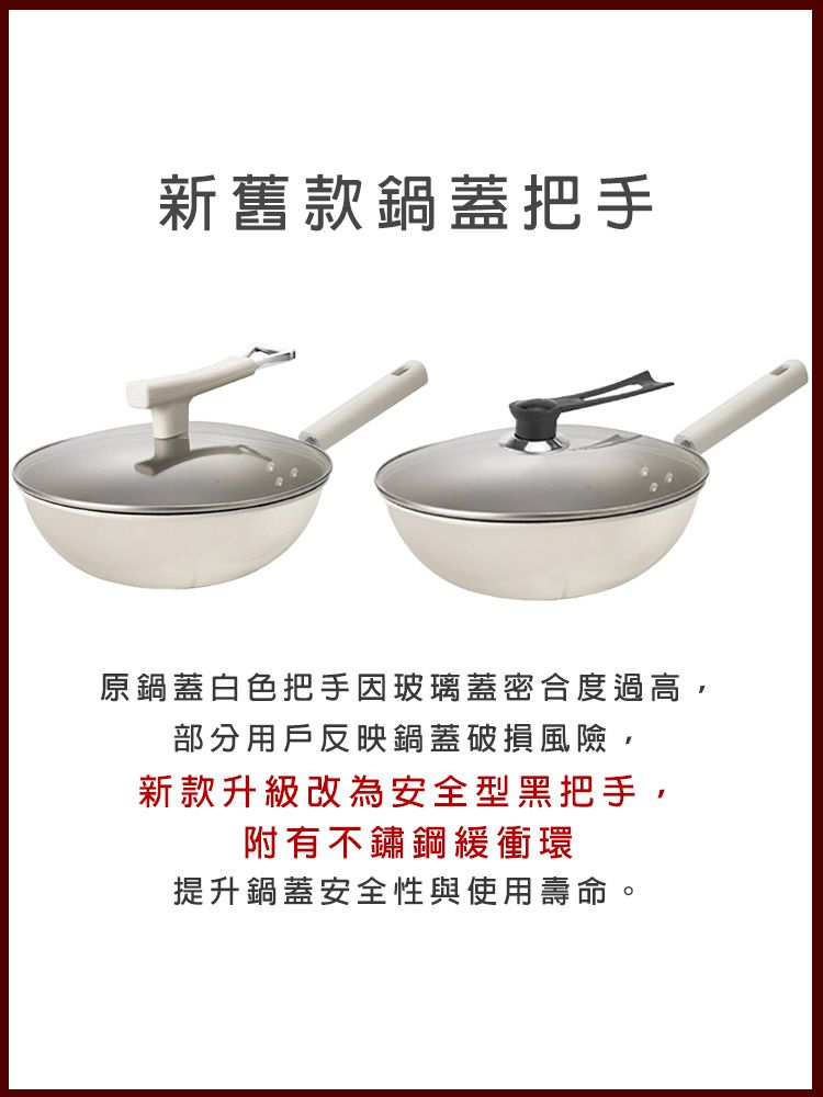 新舊款鍋蓋把手原鍋蓋白色把手玻璃蓋密合度過高,部分用戶反映鍋蓋破損風險,新款升級改為安全型黑把手,附有不鏽鋼緩衝環提升鍋蓋安全性與使用壽命。