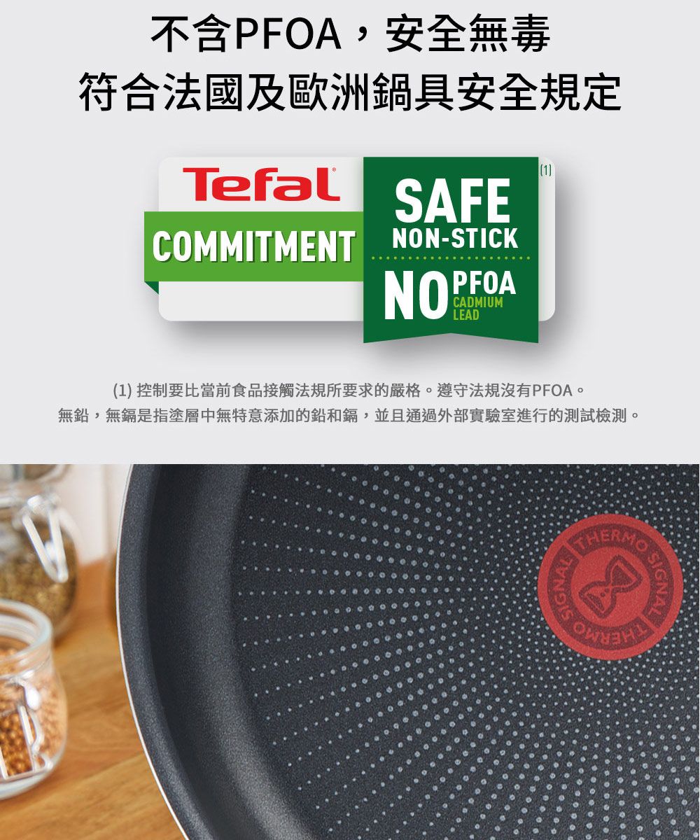 不含PFOA,安全無毒符合法國及歐洲鍋具安全規定TefalSAFECOMMITMENT NON-STICKNOPFOACADMIUMLEAD1(1) 控制要比當前食品接觸法規所要求的嚴格遵守法規沒有PFOA。無鉛,無鎘是指塗層中無特意添加的鉛和鎘,並且通過外部實驗室進行的測試檢測。SIGNAL