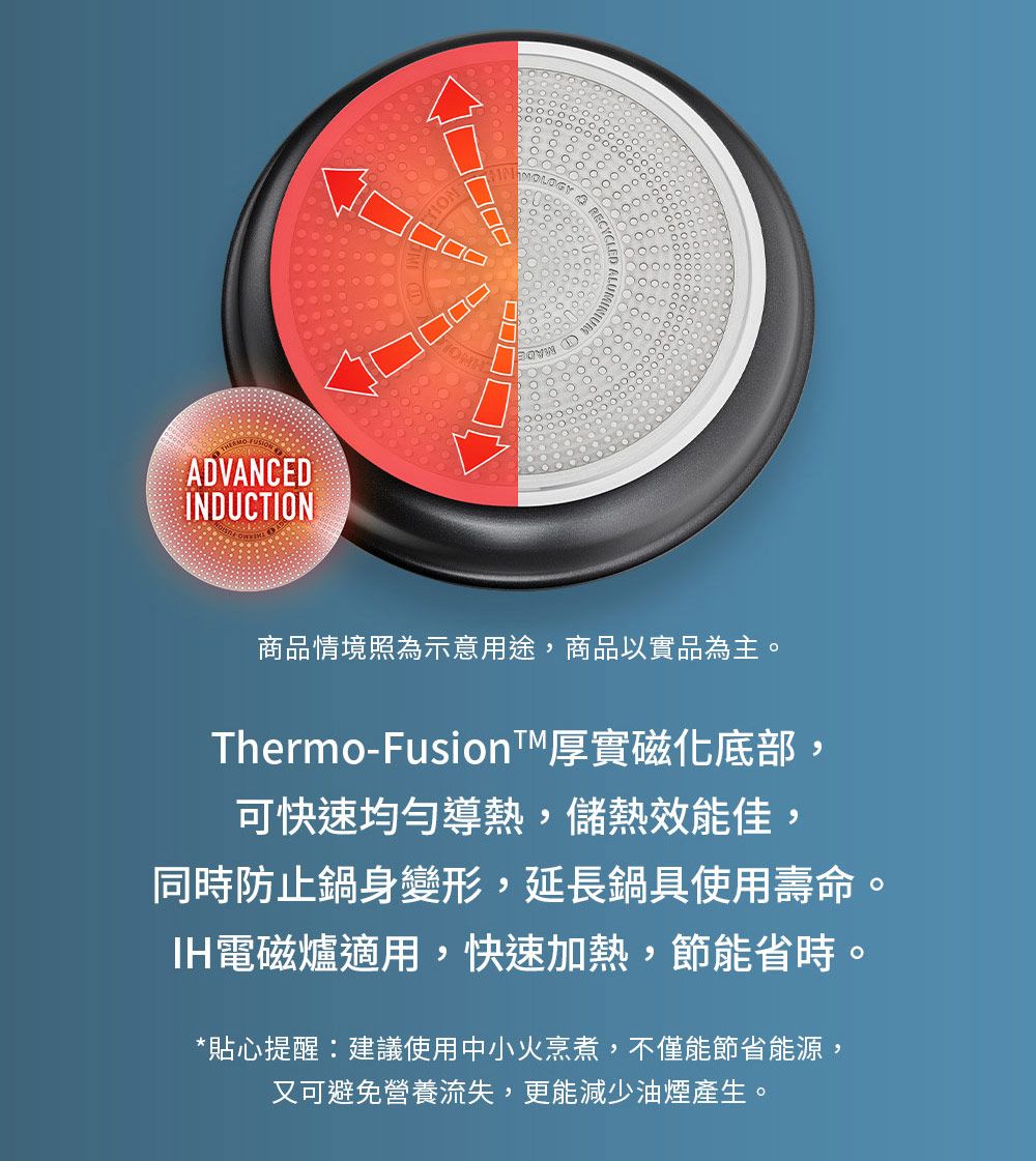 ADVANCEDINDUCTIONMOLOGY商品情境照為示意用途,商品以實品為主。Thermo-Fusion厚實磁化底部,可快速均勻導熱,儲熱效能佳,同時防止鍋身變形,延長鍋具使用壽命。IH電磁爐適用,快速加熱,節能省時。*貼心提醒建議使用中小火烹煮,不僅能節省能源,又可避免營養流失,更能減少油煙產生。