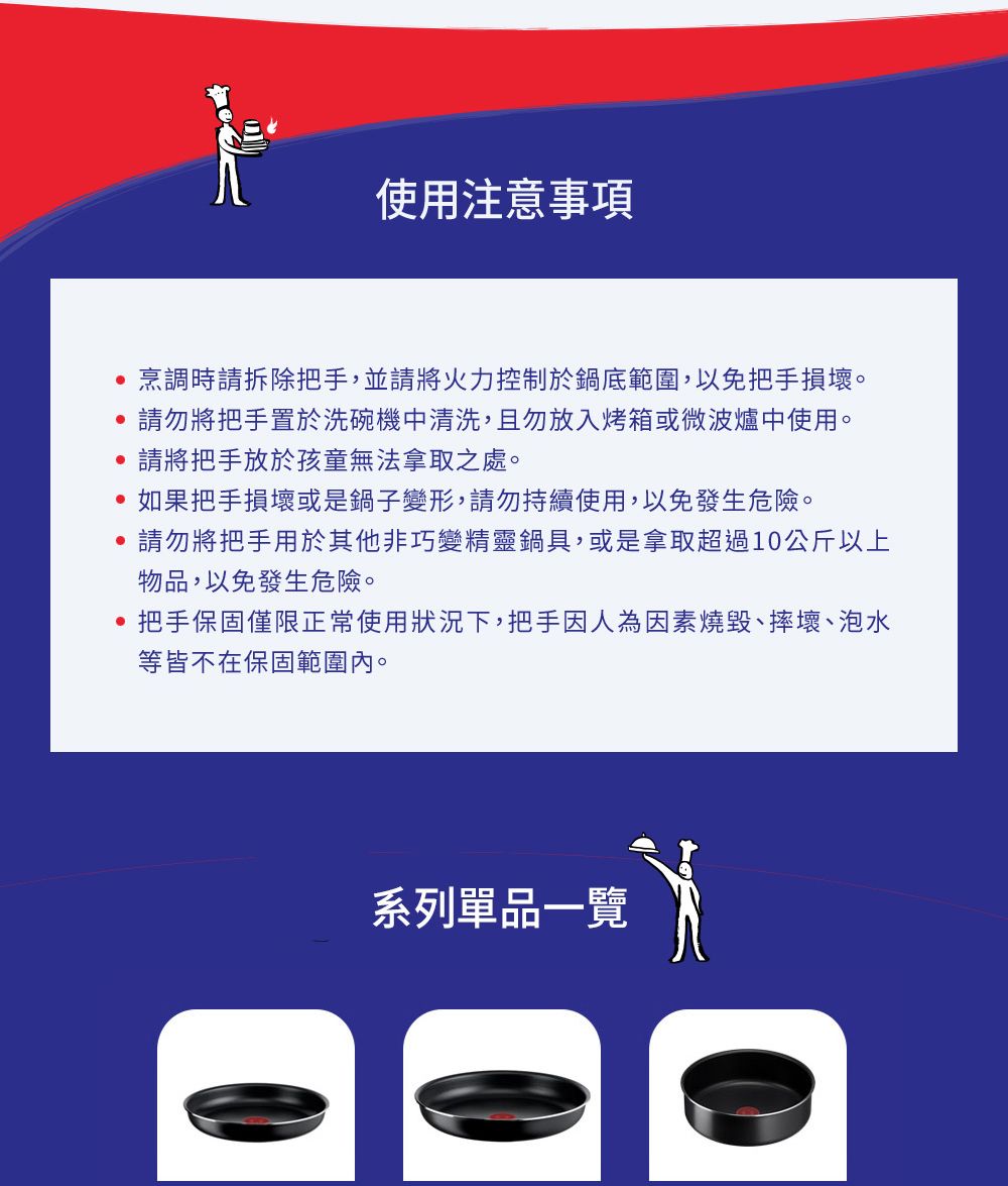 使用注意事項烹調時請拆除把手,並請將火力控制於鍋底範圍,以免把手損壞。請勿將把手置於洗碗機中清洗,且勿放入烤箱或微波爐中使用。請將把手放於孩童無法拿取之處。如果把手損壞或是鍋子變形,請勿持續使用,以免發生危險。請勿將把手用於其他非巧變精靈鍋具,或是拿取超過10公斤以上物品,以免發生危險。把手保固僅限正常使用狀況下,把手因人為因素燒毀、摔壞、泡水等皆不在保固範圍內。系列單品一覽