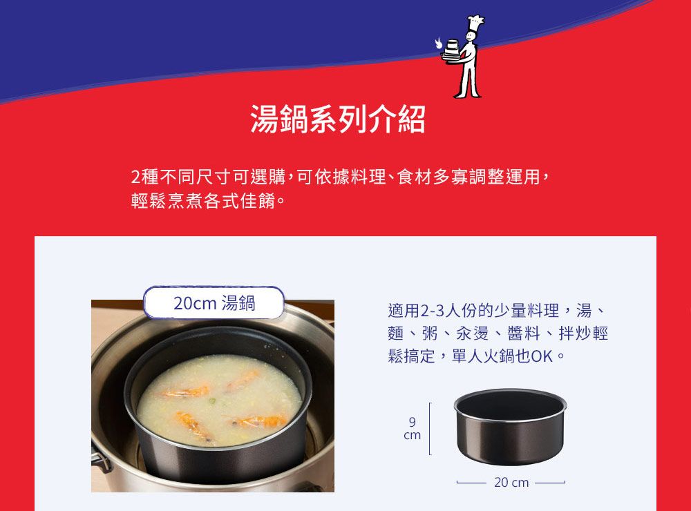 湯鍋系列介紹2種不同尺寸可選購,可依據料理、食材多寡調整運用,輕鬆烹煮各式佳餚。20 湯鍋適用23人份的少量料理,湯麵、粥、汆燙、醬料、拌炒輕鬆搞定,單人火鍋也OK。cm- 20 cm