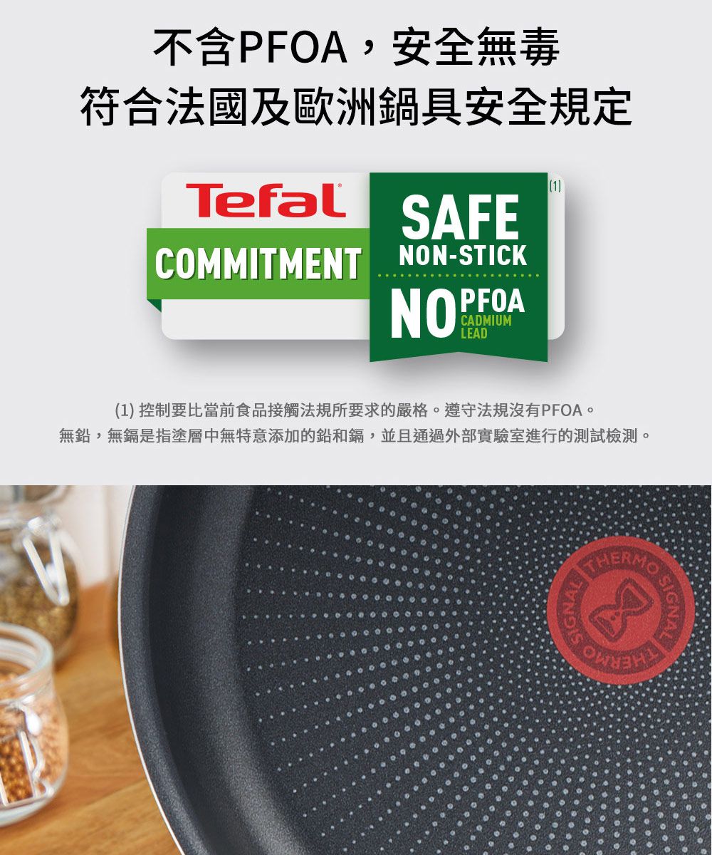 不含PFOA,安全無毒符合法國及歐洲鍋具安全規定Tefal1SAFECOMMITMENT NON-STICKNOPFOACADMIUMLEAD(1) 控制要比當前食品接觸法規所要求的嚴格遵守法規沒有PFOA。無鉛,無鎘是指塗層中無特意添加的鉛和鎘,並且通過外部實驗室進行的測試檢測。 SIGNAL