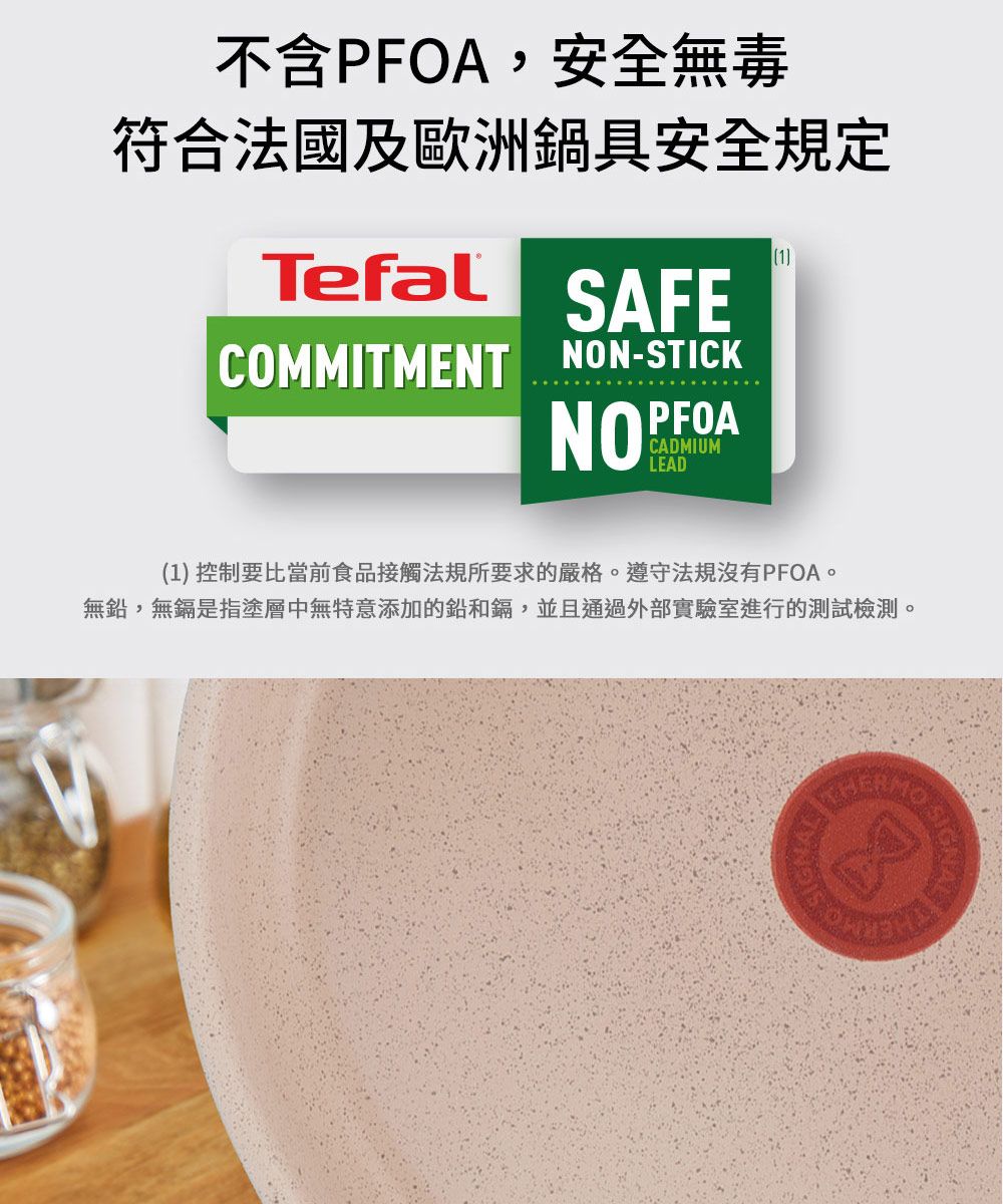 不含PFOA,安全無毒符合法國及歐洲鍋具安全規定1TefalSAFECOMMITMENT NON-STICKNOPFOACADMIUMLEAD(1) 控制要比當前食品接觸法規所要求的嚴格遵守法規沒有PFOA。無,無鎘是指塗層中無特意添加的鉛和鎘,並且通過外部實驗室進行的測試檢測。