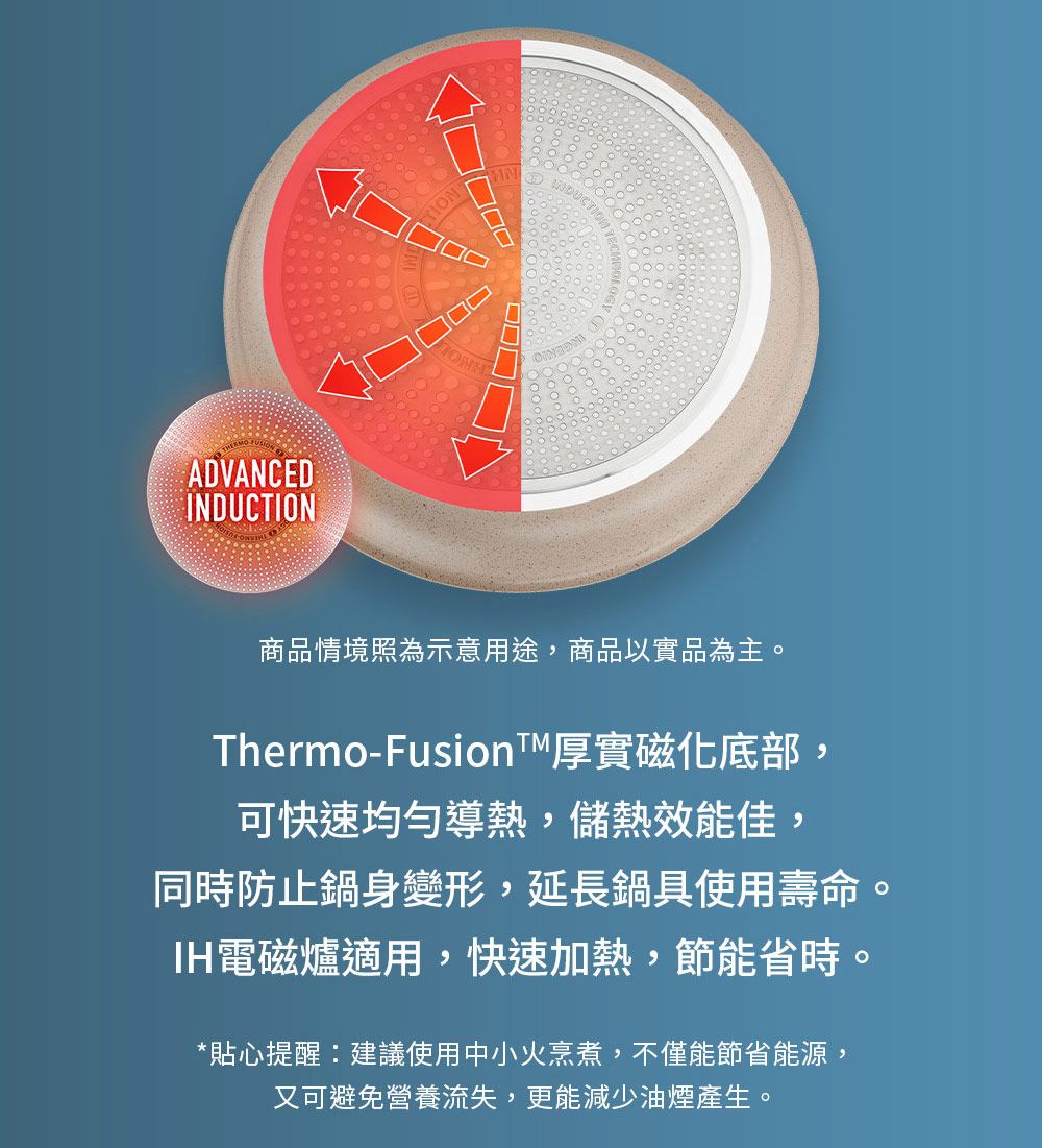 ADVANCEDINDUCTION商品情境照為示意用途,商品以實品為主。Thermo-Fusion厚實磁化底部,可快速均勻導熱,儲熱效能佳,同時防止鍋身變形,延長鍋具使用壽命。IH電磁爐適用,快速加熱,節能省時。*貼心提醒:建議使用中小火烹煮,不僅能節省能源,又可避免營養流失,更能減少油煙產生。