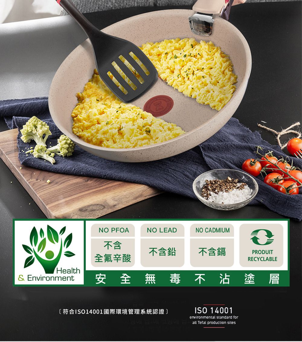 NO PFOANO LEADNO CADMIUM不含不含鉛不含鎘PRODUIT全氟辛酸RECYCLABLEHealth& Environment安全無毒不沾塗層〔符合ISO14001國際環境管理系統認證ISO 14001environmental standard for all Tefal production sites