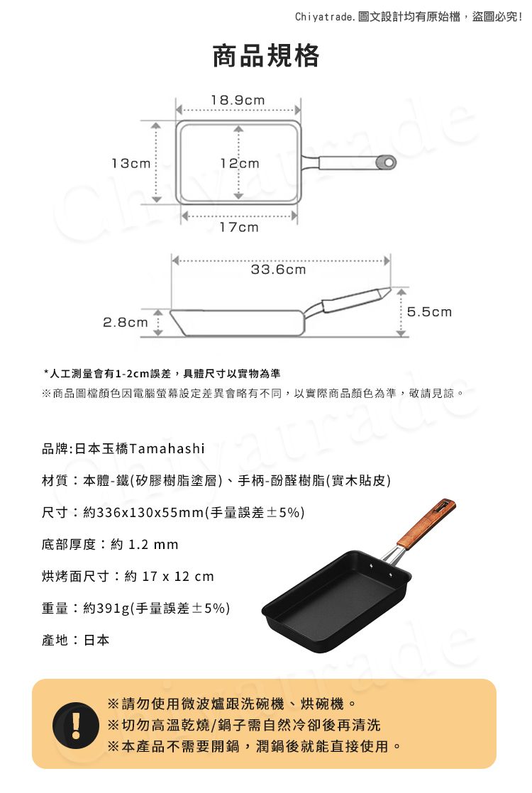 13cm2.8cmChiyatrade. 圖文設計均有原始檔,盜圖必究!商品規格18.9cm12cmde17cm33.6cm5.5cm*人工測量會有1-2cm誤差,具體尺寸以實物為準商品圖檔顏色因電腦差異會略有不同,以實際商品顏色為準,敬請見諒。品牌:日本玉橋Tamahashi材質:本體-鐵(矽膠樹脂塗層)、手柄-酚醛樹脂(實木貼皮)尺寸:約336x130x55mm(手量誤差±5%)底部厚度:約1.2mm烘烤面尺寸:約 17 x 12 cm重量:約391g(手量誤差±5%)產地:日本※請勿使用微波爐跟洗碗機、烘碗機。※切勿高溫乾燒/鍋子需自然冷卻後再清洗※本產品不需要開鍋,潤鍋後就能直接使用。