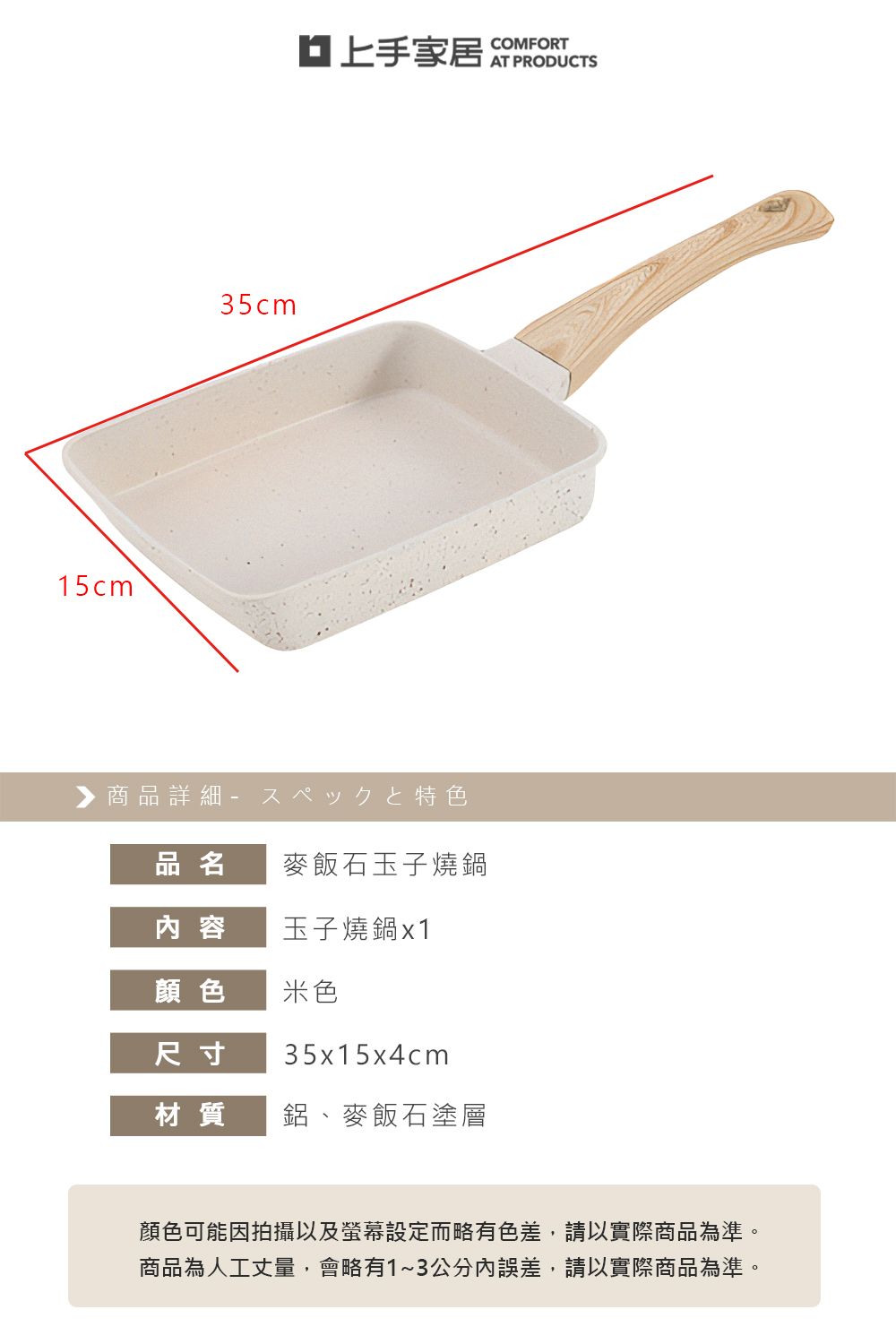 15cm35cm▶商品詳細特色品名麥飯石玉子燒鍋內容玉子燒鍋x1顏色米色尺寸35x15x4cm材質鋁、麥飯石塗層COMFORT顏色可能因拍攝以及螢幕設定而略有色差,請以實際商品為準。商品為人工丈量,會略有1~3公分內誤差,請以實際商品為準。