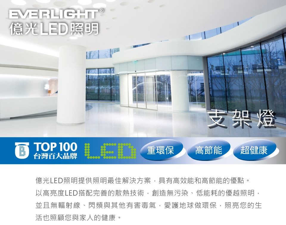 EVERLIGHT 億光LED照明支架燈 重環保LED台灣百大品牌LED高節能 超健康億光LED照明提供照明最佳解決方案,具有高效能和高節能的優點。以高亮度LED搭配完善的散熱技術,創造無污染、低能耗的優越照明,並且無輻射線、閃頻與其他有害毒氣,愛護地球做環保,照亮您的生活也照顧您與家人的健康。