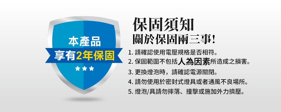 本產品享有2年保固保固須知關於保固兩三事!1. 請確認使用電壓規格是否相符。2. 保固範圍不包括人為因素所造成之損害。3. 更換燈泡時,請確認電源關閉。4. 請勿使用於密封式燈具或者通風不良場所。5.燈泡/具請勿摔落、撞擊或施加外力擠壓。