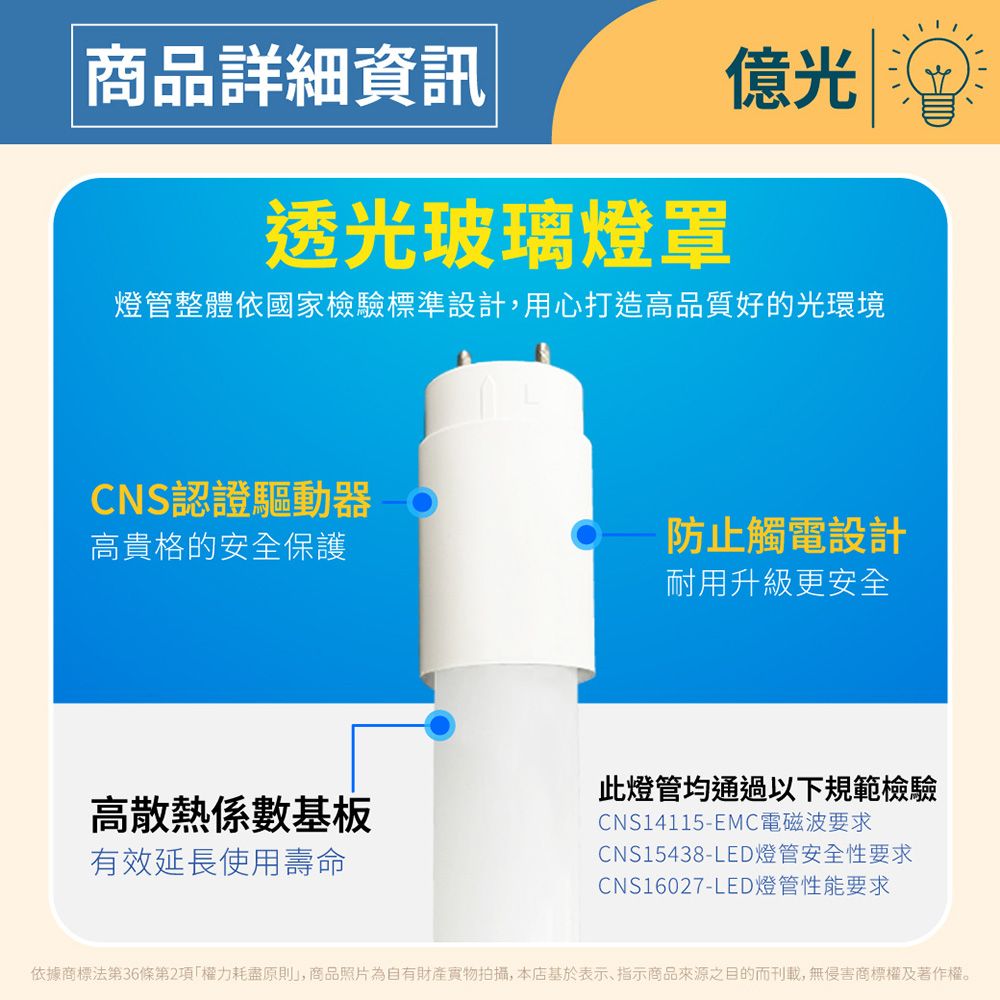 商品詳細資訊億光透光玻璃燈罩燈管整體依國家檢驗標準設計,用心打造高品質好的光環境CNS認證驅動器高貴格的安全保護防止觸電設計耐用升級更安全高散熱係數基板有效延長使用壽命此燈管均通過以下規範檢驗CNS14115-EMC電磁波要求CNS15438-LED燈管安全性要求CNS16027-LED燈管性能要求依據商標法第36條第2項權力耗盡原則」,商品照片為自有財產實物拍攝,本店基於表示、指示商品來源之目的而刊載,無侵害商標權及著作權。