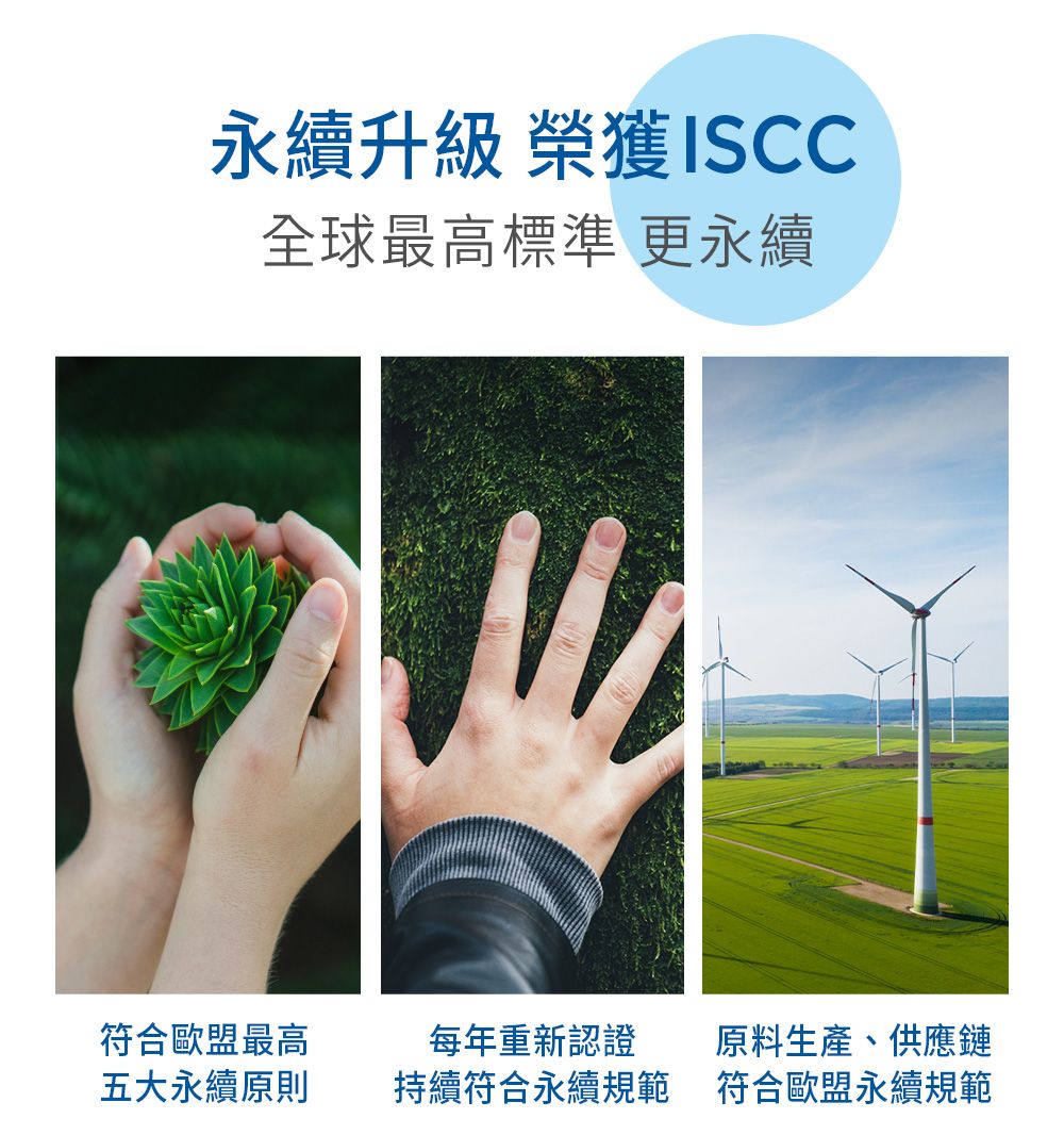 永續升級 榮獲ISCC全球最高標準 更永續符合歐盟最高五大永續原則每年重新認證持續符合永續規範原料生產、供應鏈符合歐盟永續規範