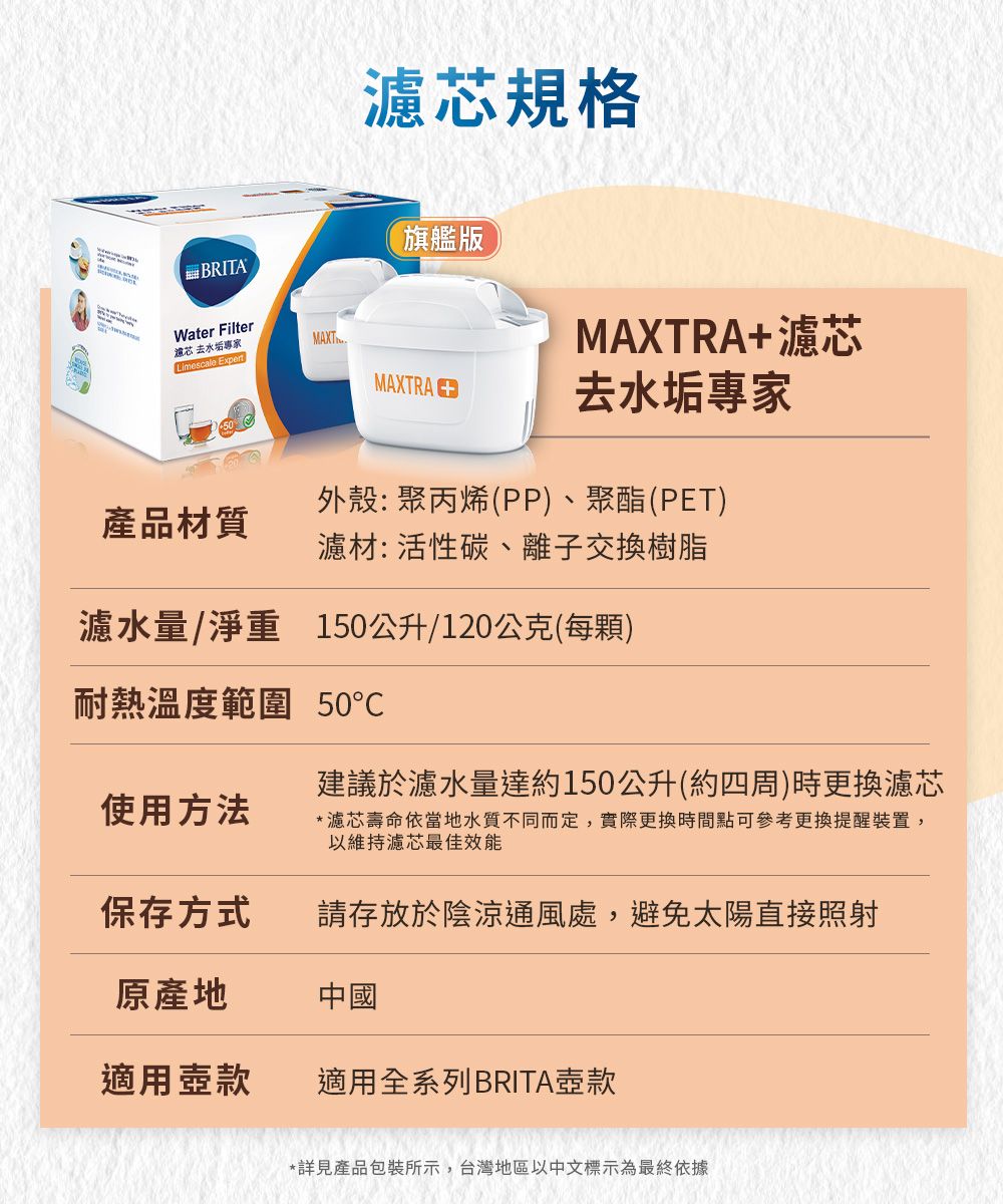 濾規格旗艦版BRITAWater Filter芯 去水垢專家MAXTLimescale MAXTRA+濾芯MAXTRA 去水垢專家產品材質外殼:聚丙烯(PP)、聚酯(PET)濾材:活性碳、離子交換樹脂濾水量/淨重 150公升/120公克(每顆)耐熱溫度範圍 50建議於濾水量達約150公升(約四周)時更換濾芯*濾芯壽命依當地水質不同而定,實際更換時間點可參考更換提醒裝置,以維持濾芯最佳效能使用方法保存方式請存放於陰涼通風處,避免太陽直接照射原產地中國適用壺款適用全系列BRITA壺款*詳見產品包裝所示,台灣地區以中文標示為最終依據