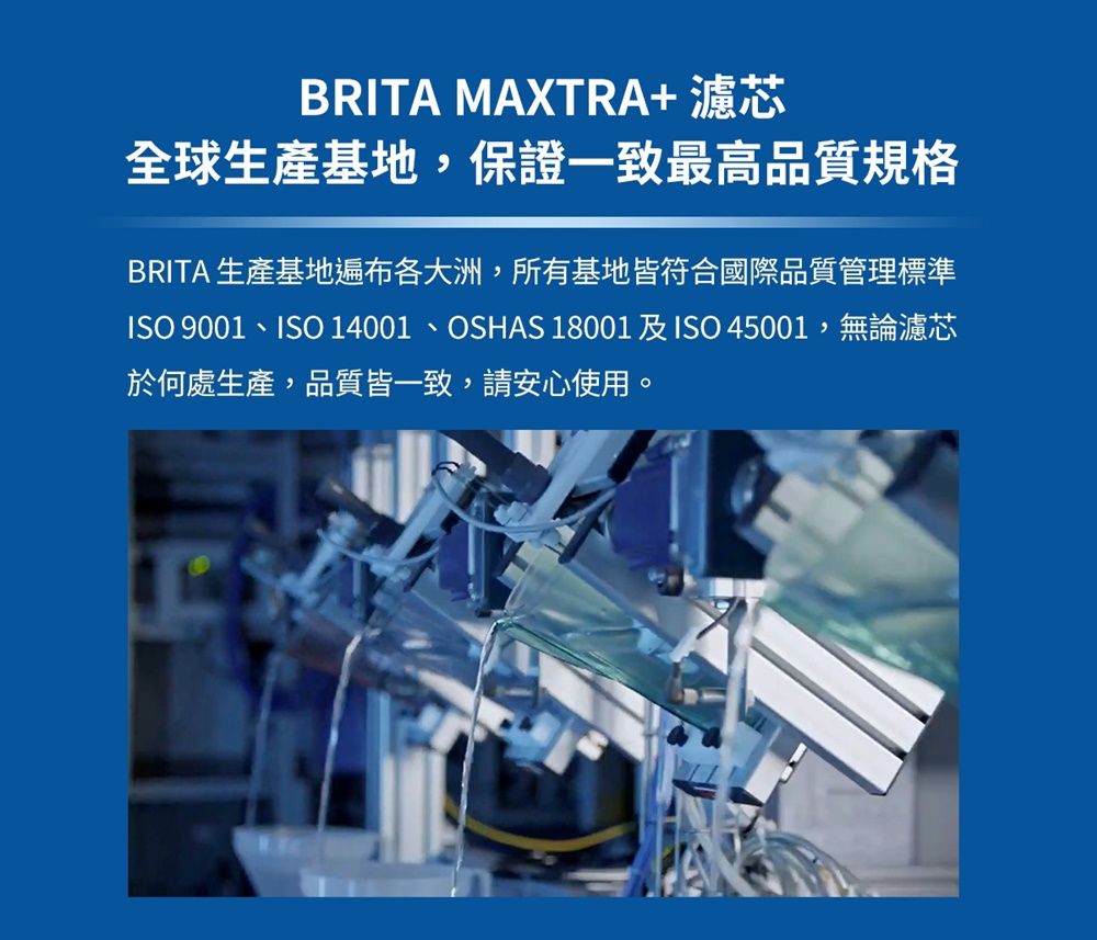 BRITA MAXTRA+濾芯全球生產基地,保證一致最高品質規格BRITA 生產基地遍布各大洲,所有基地皆符合國際品質管理標準ISO 9001、ISO 14001、OSHAS 18001及ISO 45001,無論濾芯於何處生產,品質皆一致,請安心使用。