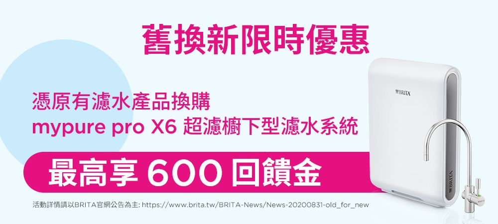 舊換新限時優惠BRITA憑原有濾水產品換購mypure pro  超濾櫥下型濾水系統最高享 600 回饋金活動詳情請以BRITA官網公告為主: https://www.brita.tw/BRITA-News/News-20200831-old_for_new