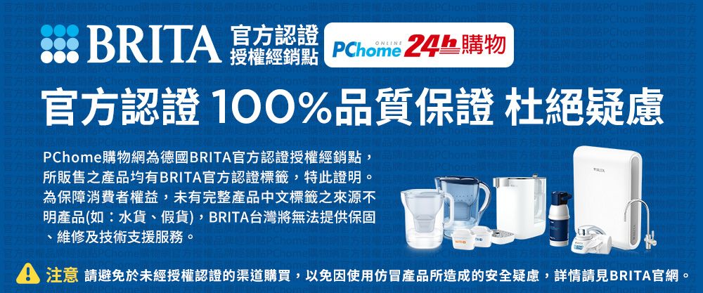 官方認證 BRIT  PChome 24h購物官方認證 100%品質保證 杜絕疑慮PChome購物網為德國BRITA官方認證授權經銷點,所販售之產品均有BRITA官方認證標籤,特此證明。為保障消費者權益,未有完整產品中文標籤之來源不明產品(如:水貨、假貨),BRITA台灣將無法提供保固、維修及技術支援服務。A 注意 請避免於未經授權認證的渠道購買,以免因使用仿冒產品所造成的安全疑慮,詳情請見BRITA官網。