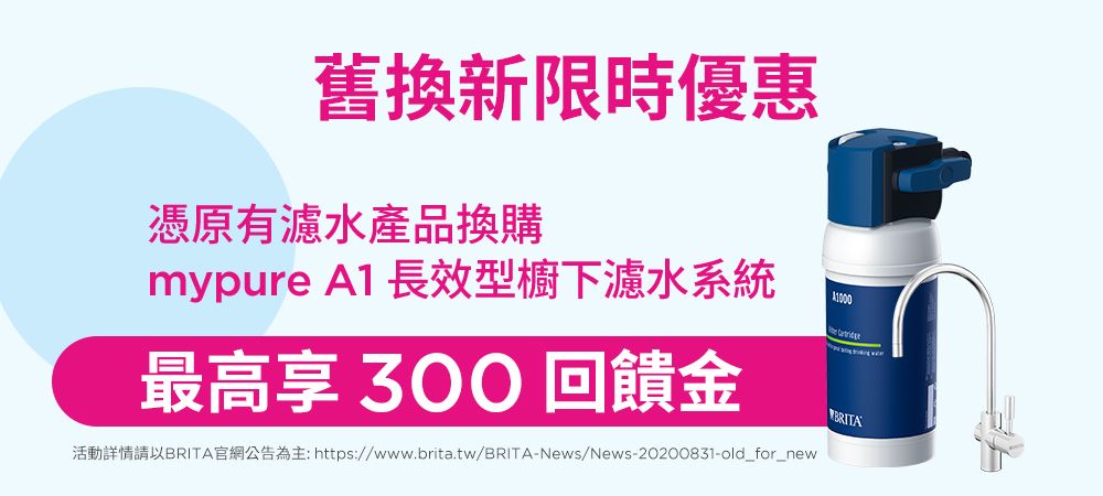 舊換新限時優惠憑原有濾水產品換購mypur A1 長效型櫥下濾水系統最高享 回饋金活動詳情請以BRITA官網公告為主: https://www.brita.tw/BRITA-News/News-20200831-old_for_newe BRITA