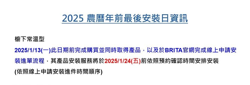 櫥下常溫型2025 農曆年前最後安裝資訊2025/1/13(一)此日期前完成購買並同時取得產品,以及於BRITA官網完成線上申請安裝進單流程,其產品安裝服務將於2025/1/24(五)前依照預約確認時間安排安裝(依照線上申請安裝進件時間順序)