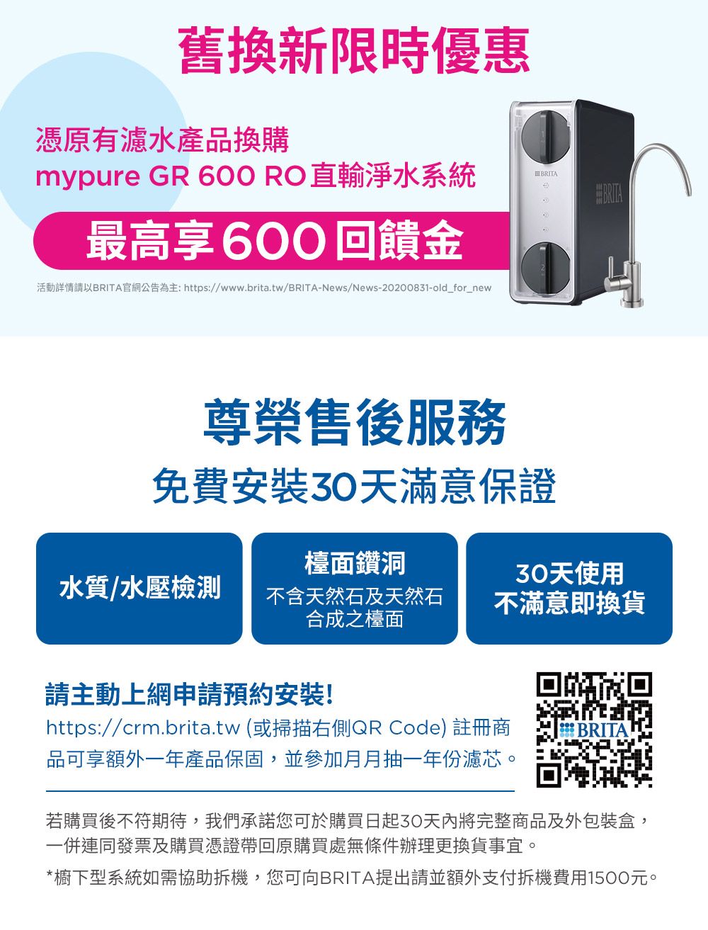 舊換新限時優惠憑原有濾水產品換購mypure GR 600RO直輸淨水系統BRITA最高享600回饋金活動詳情請以BRITA官網公告為主: https://www.brita.tw/BRITA-News/News-20200831-old_for_new尊榮售後服務免費安裝天滿意保證檯面鑽洞水質/水壓檢測不含天然石及天然石合成之檯面30天使用不滿意即換貨請主動上網申請預約安裝!回回https://crm.brita.tw(或掃描右側QR Code)註冊商品可享額外一年產品保固,並參加月月抽一年份濾芯。 BRITA若購買後不符期待,我們承諾您可於購買日起30將完整商品及外包裝盒,一併連同發票及購買憑證帶回原購買處無條件辦理更換貨事宜。*櫥下型系統如需協助拆機,您可向BRITA提出請並額外支付拆機費用1500元。