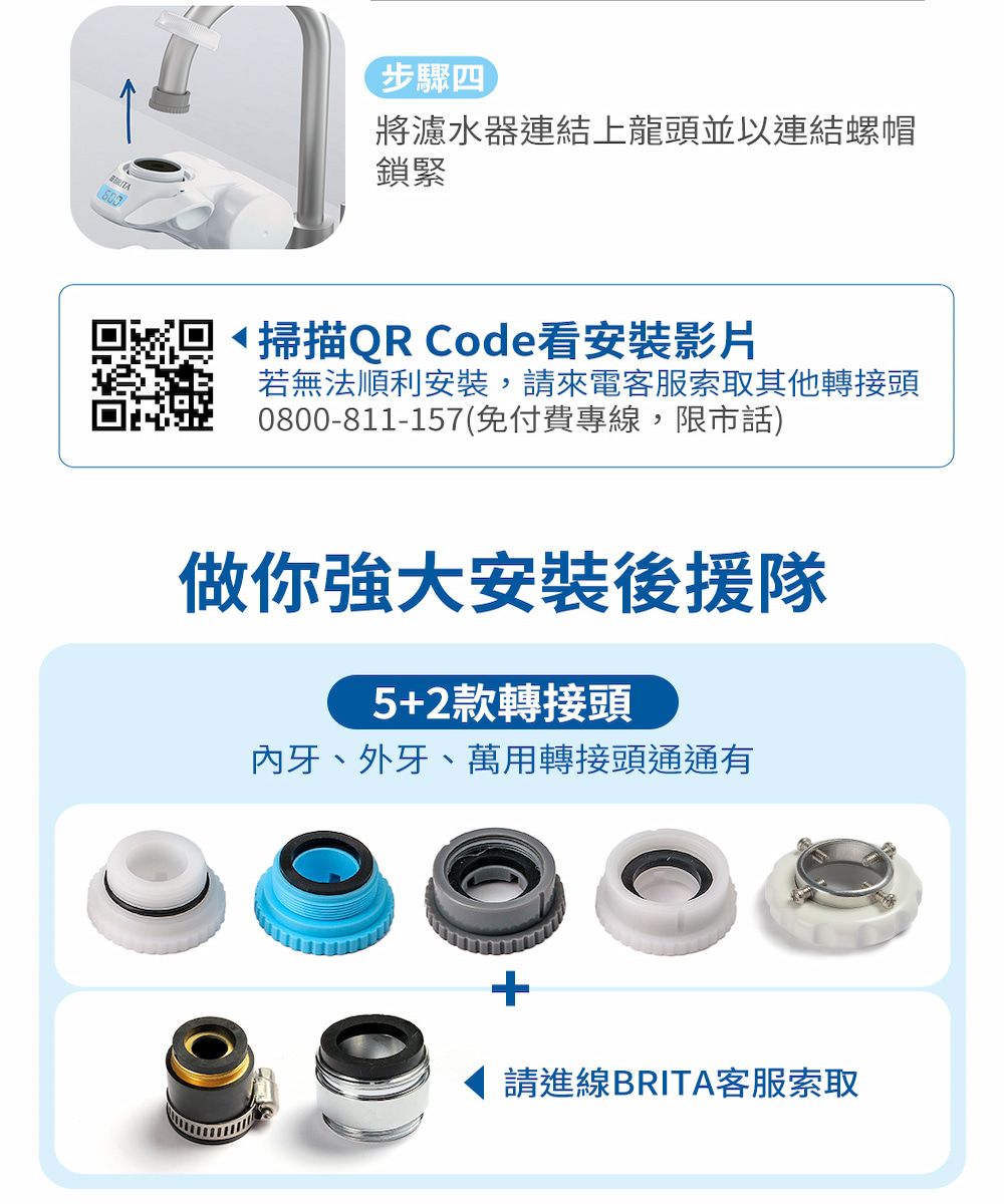 步驟四將濾水器連結上龍頭並以連結螺帽鎖緊掃描QR Code看安裝影片若無法順利安裝,請來電客服索取其他轉接頭0800-811-157(免付費專線,限市話)做你強大安裝後援隊5+2款轉接頭牙、外牙、萬用轉接頭通通有+請進線BRITA客服索取