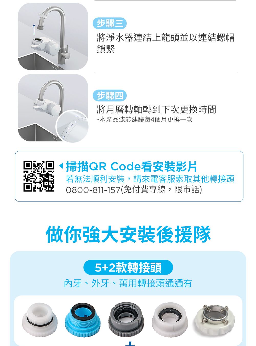 步驟三將淨水器連結上龍頭並以連結螺帽鎖緊步驟四將月曆轉軸轉到下次更換時間*本產品濾芯建議每4個月更換一次掃描QR Code看安裝影片若無法順利安裝,請來電客服索取其他轉接頭0800-811-157(免付費專線,限市話)做你強大安裝後援隊5+2款轉接頭牙、外牙、萬用轉接頭通通有