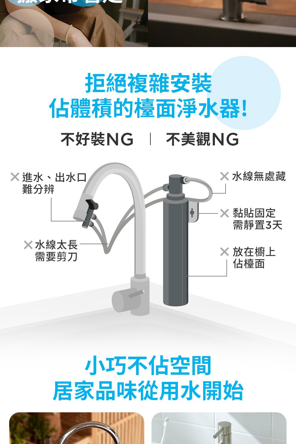 拒絕複雜安佔體積的檯面淨水器!不好裝  不美觀NG進水、出水口難分辨水線太長需要剪刀水線無處藏 黏貼固定需靜置3天X 放在櫥上佔檯面小巧不佔空間居家品味從用水開始