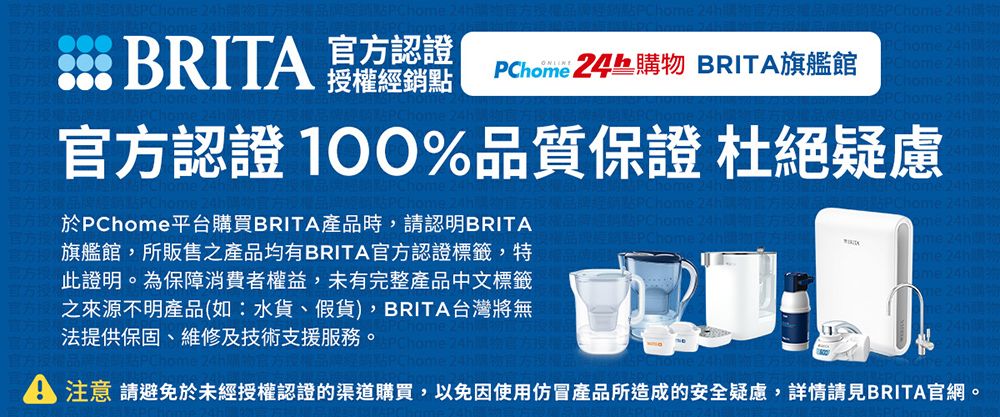 BRIT 認證 授權經銷點 物 BRITA旗艦館官方認證 %品質保證 杜絕疑慮於PChome平台購買BRITA產品時,請認明BRITA旗艦館,所販售之產品均有BRITA官方認證標籤,特此證明。為保障消費者權益,未有完整產品中文標籤之來源不明產品(如:水貨、假貨),BRITA台灣將無法提供保固、維修及技術支援服務。24h購e24h24h24hA 注意 請避免於未經授權認證的渠道購買,以免因使用仿冒產品所造成的安全疑慮,詳情請見BRITA官網。