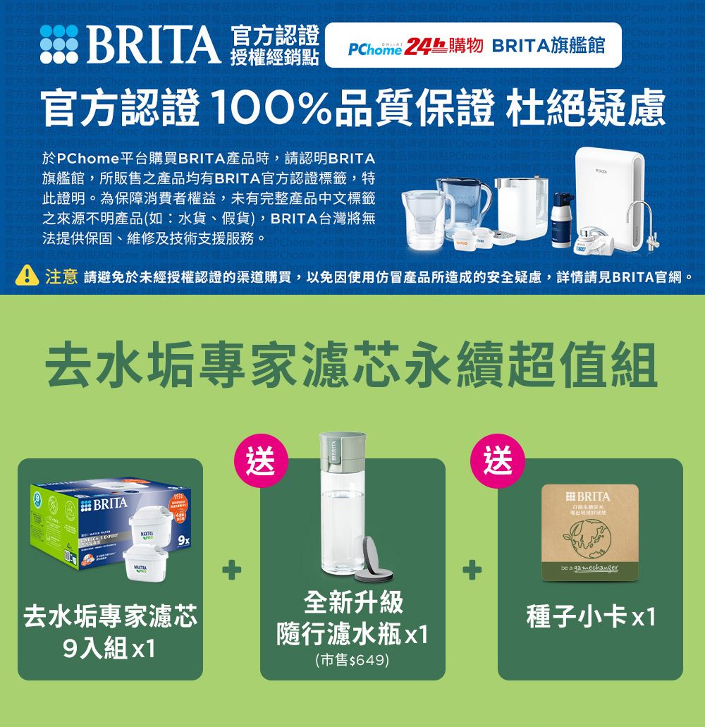 BRIT 官方認證授權經銷點 24 BRITA旗艦館  24h  24hhom 官方認證 100%品質保證 杜絕疑慮於PChom平台購買BRITA產品時,請認明BRITA旗艦館,所販售之產品均有BRITA官方認證標籤,特此證明。為保障消費者權益,未有完整產品中文標籤之來源不明產品(如:水貨、假貨),BRITA台灣將無法提供保固、維修及技術支援服務。e 24he 24h購物A 注意 請避免於未經授權認證的渠道購買,以免因使用仿冒產品所造成的安全疑慮,詳情請見BRITA官網。去水垢專家濾芯永續超值組BRITA送送BRITA9xbe a gamechanger去水垢專家濾芯9入組 全新升級隨行濾水瓶x1(市售$649)種子小卡x1