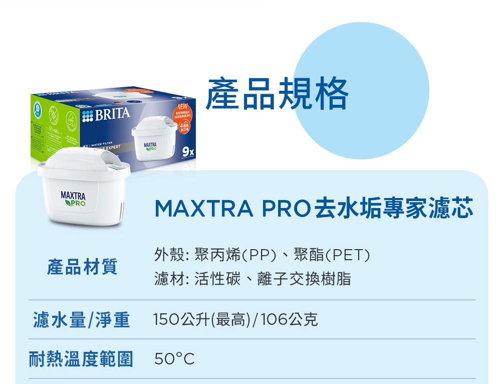 MAXTRAPROBRITANEW產品規格EXPERT9xMAXTRA PRO去水垢專家濾芯外殼:聚丙烯(PP)、聚酯(PET)產品材質濾材:活性碳、離子交換樹脂濾水量/淨重 150公升(最高)/106公克耐熱溫度範圍 50