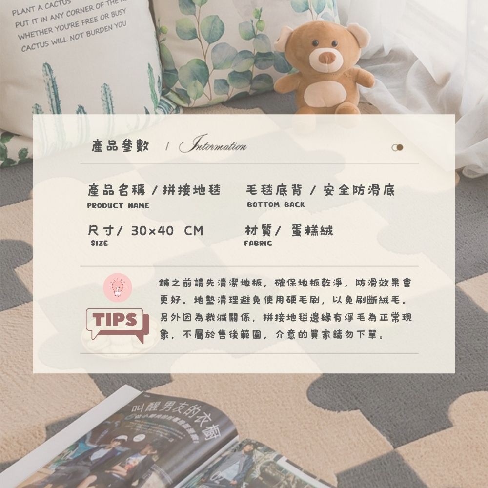 PLANT A CACPUT IT IN ANY CORNER OF THEWHETHER YOURE FREE OR BUSYCACTUS WILL NOT BURDEN YOU產品參數  產品名稱/ 拼接地毯 毛毯底背/安全防滑底PRODUCT NAMEBOTTOM BACK尺寸/30x40 CM材質/蛋糕絨SIZEFABRICTIPS之前請先清潔地板,確保地板乾淨,防滑效果會更好。地墊清理避免使用硬毛刷,以免刷斷絨毛。另外因為裁減關係,拼接地毯邊緣有浮毛為正常現象,不屬於售後範圍,介意的買家請勿下單。叫醒男