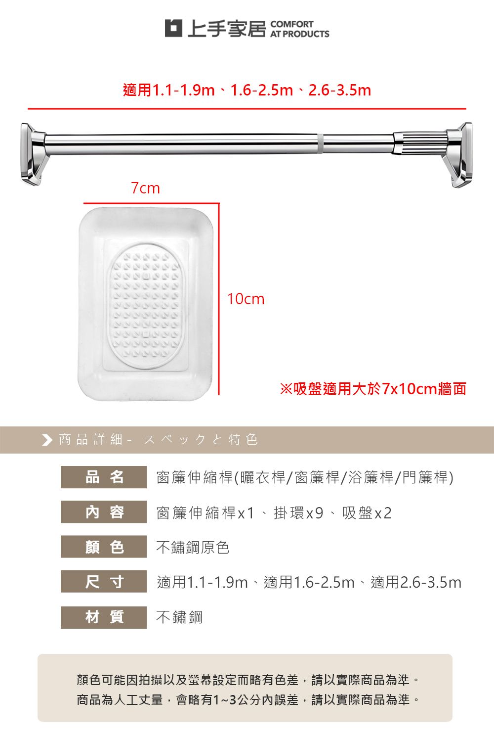 家居 COMFORT適用1.11.9m、1.6-2.5m、2.6-3.5m7cm10cm▶商品詳細-特色※吸盤適用大於7x10cm牆面品名窗簾伸縮桿(曬衣桿/窗簾桿/浴簾桿/門簾桿)內容窗簾伸縮桿x1、掛環x9、吸盤x2顏色不鏽鋼原色尺寸適用1.1-1.9m、適用1.6-2.5m、適用2.6-3.5m材質不鏽鋼顏色可能因拍攝以及螢幕設定而略有色差,請以實際商品為準。商品為人工丈量,會略有1~3公分內誤差,請以實際商品為準。