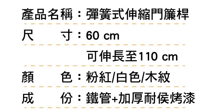 產品名稱:彈簧式伸縮門簾桿尺 寸:60 cm可伸長至110 cm顏色:粉紅/白色/木紋成份:鐵管+加厚耐侯烤漆