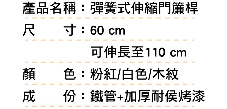 產品名稱:彈簧式伸縮門簾桿尺 寸:60cm可伸長至110 cm顏色:粉紅/白色/木紋成份:鐵管+加厚耐侯烤漆