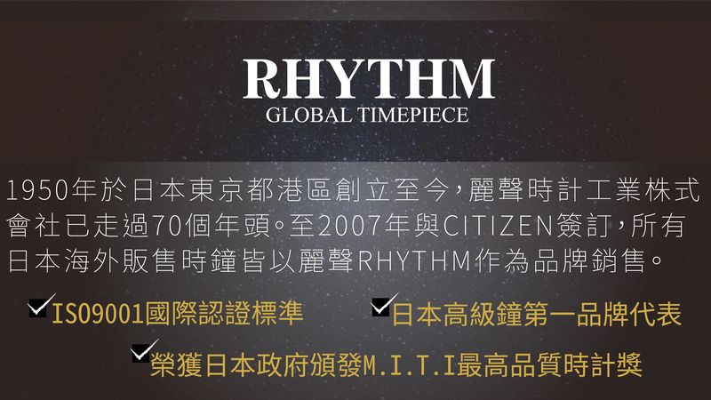 RHYTHMGLOBAL TIMEPIECE1950年於日本東京都港區創立至今,麗聲時計工業株式會社已走過70個年頭。至2007年與CITIZEN簽訂,所有日本海外販售時鐘皆以麗聲RHYTHM作為品牌銷售。√IS09001國際認證標準 √ 日本高級鐘第一品牌代表榮獲日本政府頒發M.I.T.I最高品質時計獎