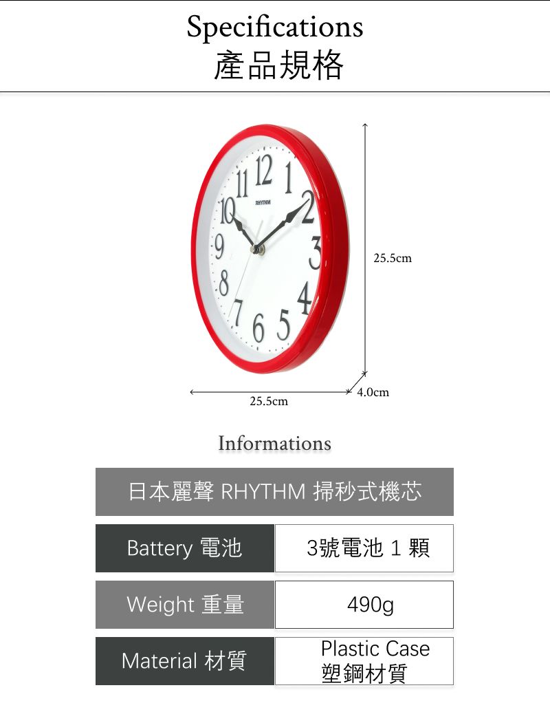 Specifications9產品規格65125.5cm25.5cm4.0cmInformations日本麗聲 RHYTHM 掃秒式機芯Battery 電池3號電池1顆Weight 重量Material 材質490gPlastic Case塑鋼材質