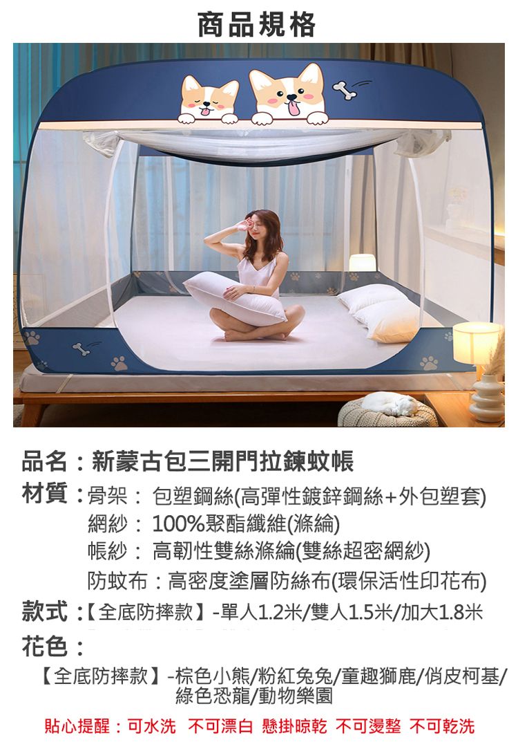 商品規格品名新蒙古包三開門拉鍊蚊帳材質:骨架:包塑鋼絲(高彈性鍍鋅鋼絲+外包塑套)網紗:100%聚酯纖維(滌綸)帳紗:高韌性雙絲滌綸(雙絲超密網紗)防蚊布:高密度塗層防絲布(環保活性印花布)款式:【全底防摔款】-單人1.2米/雙人1.5米/加大1.8米花色:【全底防摔款】-棕色小熊/粉紅兔兔/童趣獅鹿/俏皮柯基/綠色恐龍/動物樂園貼心提醒:可水洗 不可漂白 懸掛 不可燙整 不可乾洗