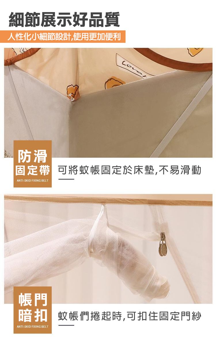 細節展示好品質人性化小細節設計,使用更加便利防滑固定帶 可將蚊帳固定於床墊,不易滑動ANTI-SKID FIXING BELT帳門 蚊帳們時,可扣住固定門紗ANTI-SKID FIXING BELT