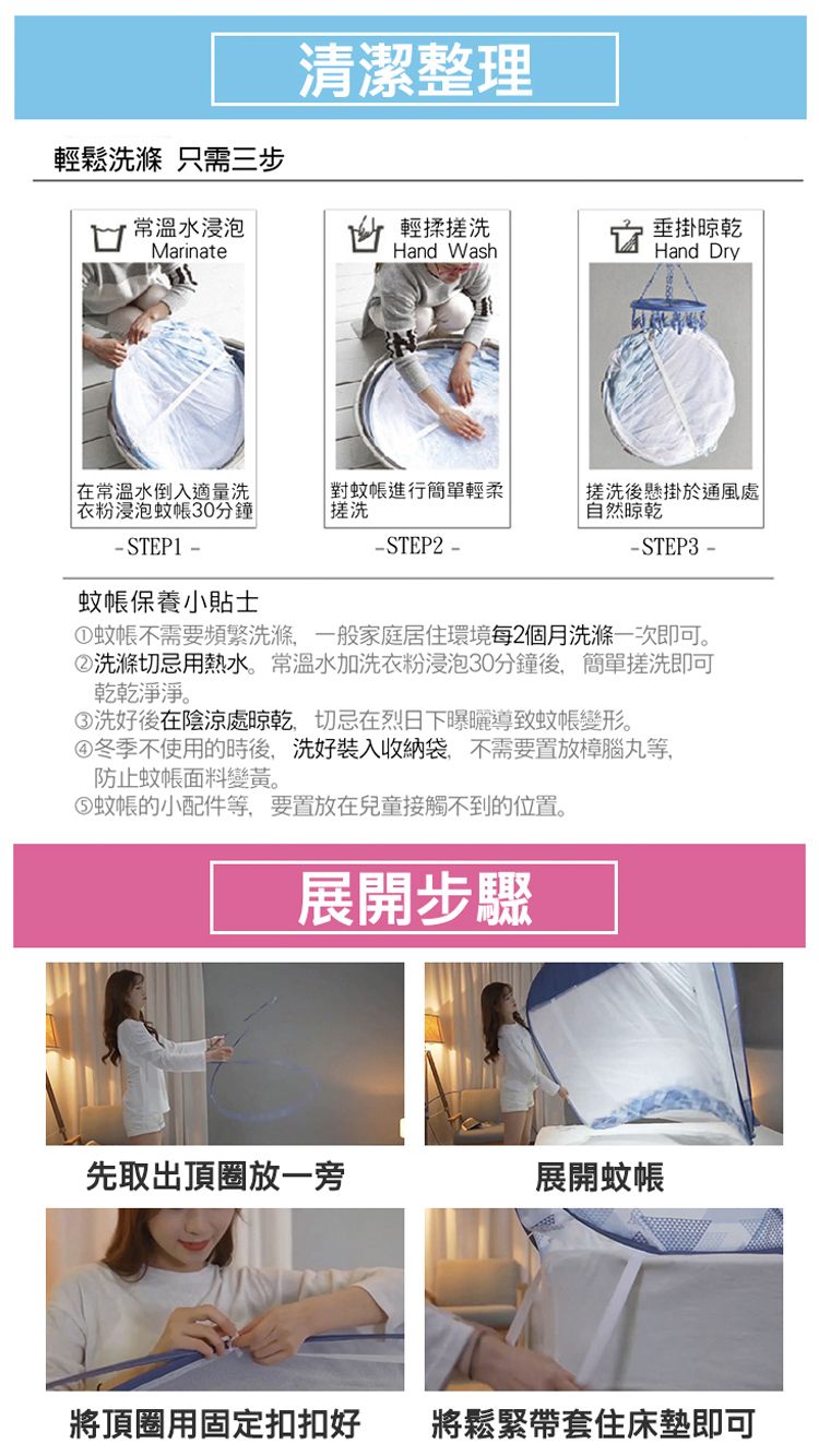 輕鬆洗滌 只需三步常溫水浸泡Marinate清潔整理輕揉Hand Wash垂掛晾乾Hand Dry在常溫水倒入適量洗衣粉浸泡蚊帳30分鐘-STEP1-對蚊帳進行簡單輕柔-STEP2-蚊帳保養小貼士搓洗後懸掛於通風處自然晾乾-STEP3-①蚊帳不需要頻繁洗滌一般家庭居住環境每2個月洗滌一次即可。②洗滌切忌用熱水。常溫水加洗衣粉浸泡30分鐘後,簡單搓洗即可乾乾淨淨。③洗好後在陰涼處晾乾,切忌在烈日下曝曬導致蚊帳變形。④冬季不使用的時後,洗好裝入收納袋,不需要置放樟腦丸等,防止蚊帳面料變黃。蚊帳的小配件等,要置放在兒童接觸不到的位置。展開步驟先取出頂圈放一旁展開蚊帳將頂圈用固定扣扣好將鬆緊帶套住床墊即可