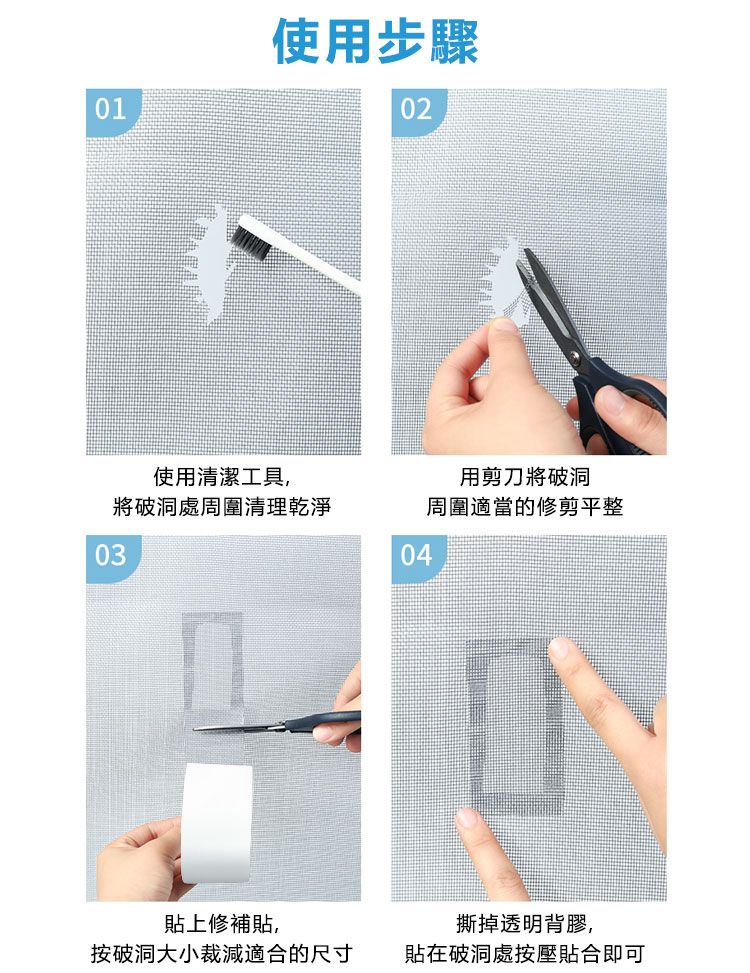 01使用步驟02使用清潔工具,用剪刀將破洞將破洞處周圍清理乾淨03周圍適當的修剪平整04貼上修補貼,按破洞大小裁減適合的尺寸撕掉透明背膠,貼在破洞處按壓貼合即可