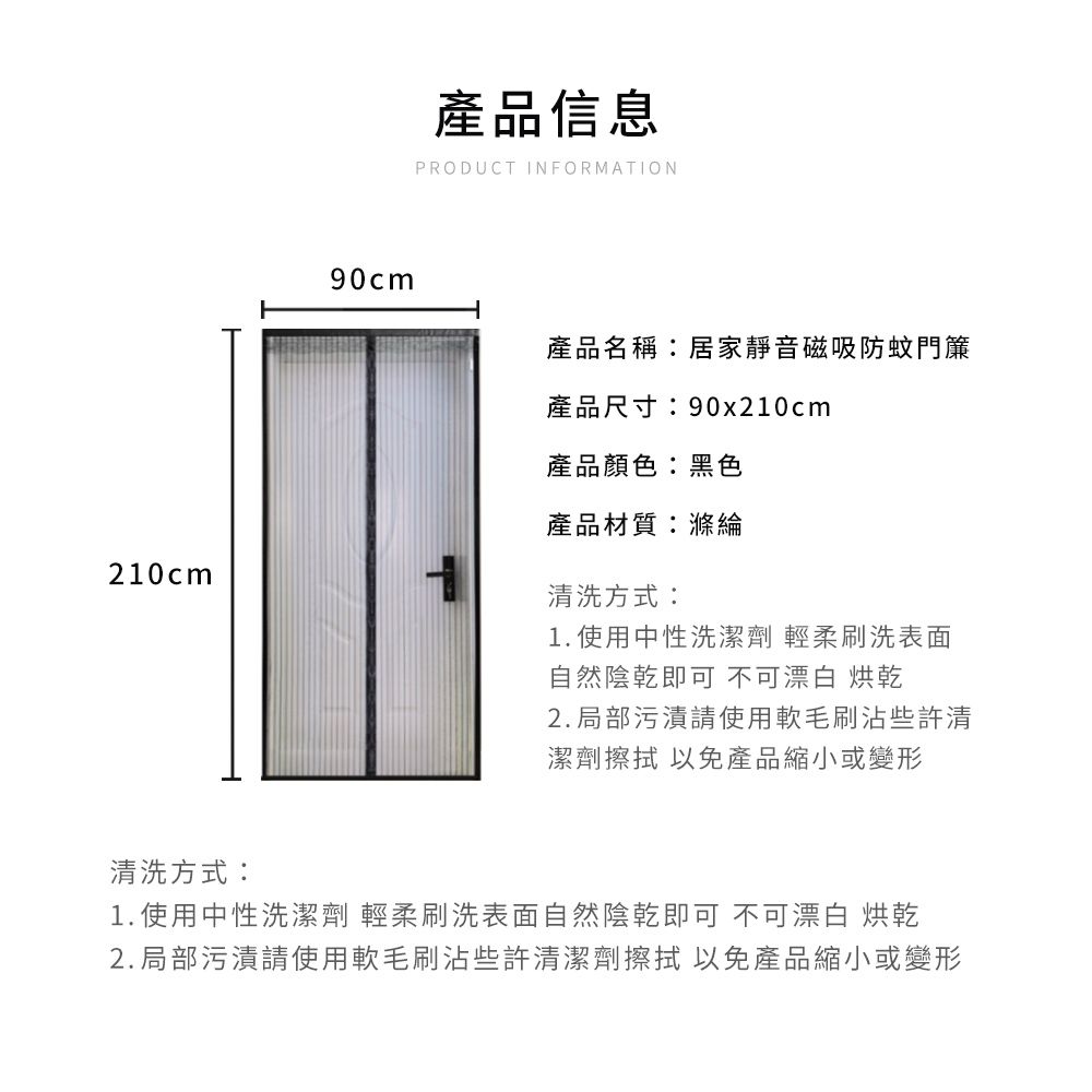 210cm90cm產品信息PRODUCT INFORMATION產品名稱:居家靜音磁吸防蚊門簾產品尺寸:90x210cm產品顏色:黑色產品材質:滌綸清洗方式:1. 使用中性洗潔劑 輕柔刷洗表面自然陰乾即可 不可漂白 烘乾2.局部污漬請使用軟毛刷沾些許清潔劑 以免產品縮小或變形清洗方式:1. 使用中性洗潔劑 輕柔刷洗表面自然陰乾即可 不可漂白 烘乾2.局部污漬請使用軟毛刷沾些許清潔劑擦拭 以免產品縮小或變形