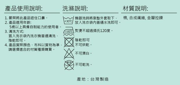 產品使用說明:洗滌說明:1. 嚴禁將此產品遮住口鼻2. 產品適用年齡:機器洗時將外套取下5歲以上具備自制能力的使用者3. 清洗方式:置入洗衣袋洗衣機普通清洗陰乾即可4. 產品實際顏色、布料以實物為準。請選擇適合的材質種類購買。30 放入洗衣袋普通水洗即可。 熨燙不超過攝氏120度。陰乾即可不可烘乾。不可漂白。 不可乾洗。產地:台灣製造材質說明:棉 合成纖維, 金屬拉鍊