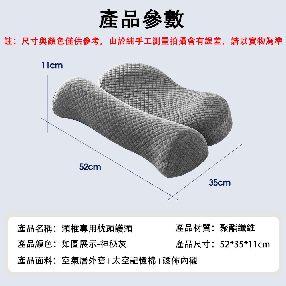 產品參數註:尺寸與顏色僅供參考,由於純手工測量拍攝會有誤差,請以實物為準52cm35cm產品名稱:頸椎專用枕頭護頸產品材質:聚酯纖維產品顏色:如圖展示-神秘灰產品尺寸:52*35*11cm產品面料:空氣層外套+太空記憶棉+磁佈內襯