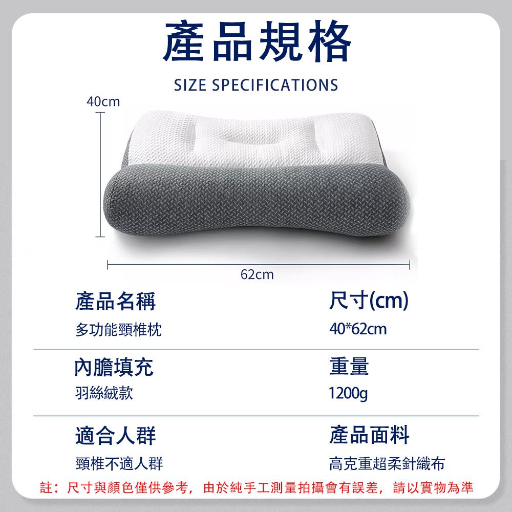 40cm產品規格SIZE SPECIFICATIONS62cm產品名稱尺寸(cm)多功能頸椎內膽填充羽絲絨款適合人群頸椎不適人群40*62cm重量1200g產品面料高克重超柔針織布註:尺寸與顏色僅供參考,由於純手工測量拍攝會有誤差,請以實物為準