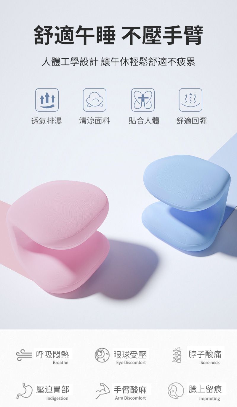 舒適午睡 不壓手臂人體工學設計 讓午休輕鬆舒適不疲累透氣排濕清涼面料貼合人體舒適回彈⇐ 呼吸悶熱眼球受壓脖子酸痛BreatherEye DiscomfortSore neck壓迫胃部手臂酸麻臉上留痕Indigestion DiscomfortImprinting