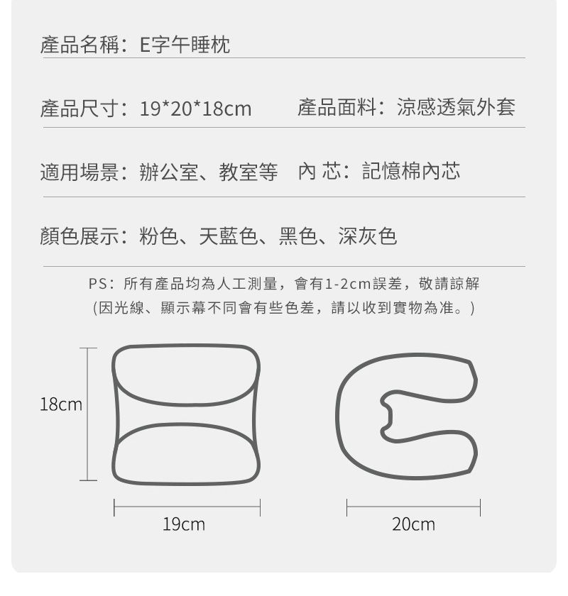 產品名稱:E字午睡枕產品尺寸:19*20*18cm產品面料:涼感透氣外套適用場景:辦公室、教室等芯:記憶棉內芯顏色展示:粉色、天藍色、黑色、深灰色18cmPS:所有產品均為人工測量,會有1-2cm誤差,敬請諒解(因光線、顯示幕不同會有些色差,請以收到實物為准。)19cm20cm