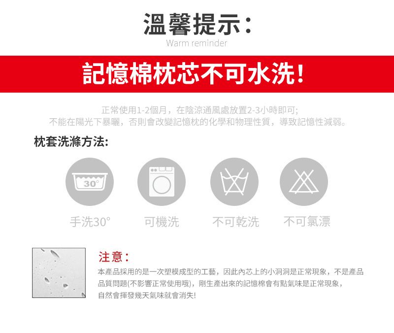 溫馨提示:Warm reminder記憶枕芯不可水洗!正常使用1-2個月,在陰涼通風處放置2-3小時即可;不能在陽光下暴曬,否則會改變記憶枕的化學和物理性質,導致記憶性減弱。枕套洗滌方法:30凶手洗30°可機洗不可乾洗不可氯漂注意:本產品採用的是一次塑模成型的工藝,因此芯上的小洞洞是正常現象,不是產品品質問題(不影響正常使用哦),剛生產出來的記憶棉會有點氣味是正常現象,自然會揮發幾天氣味就會消失!
