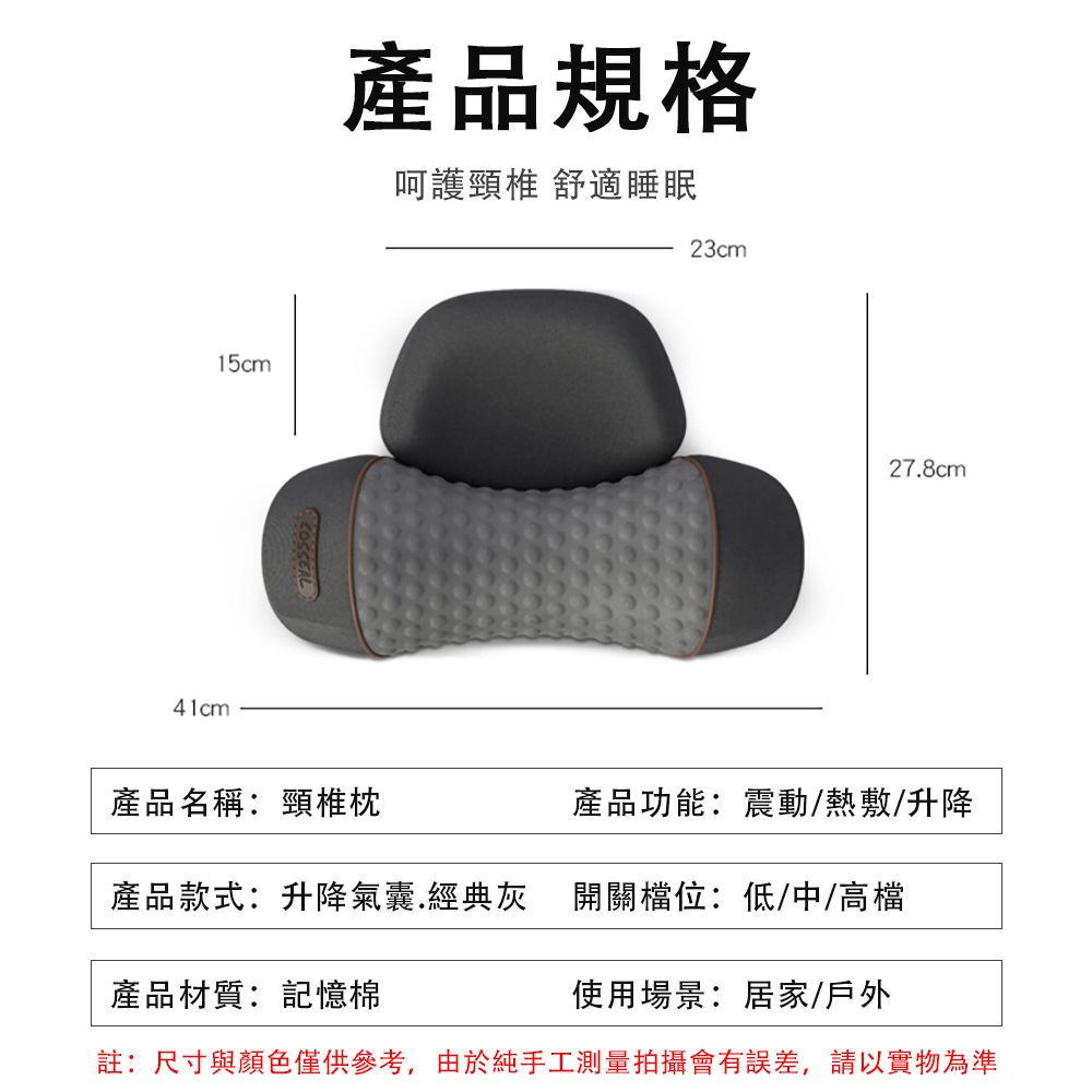 15cm41cm產品規格呵護頸椎 舒適睡眠COSSEAL23cm27.8cm產品名稱:頸椎枕產品功能:震動/熱敷/升降產品款式:升降氣囊.經典灰 開關檔位:低/中/高檔產品材質:記憶棉使用場景:居家/戶外註:尺寸與顏色僅供參考,由於純手工測量拍攝會有誤差,請以實物為準