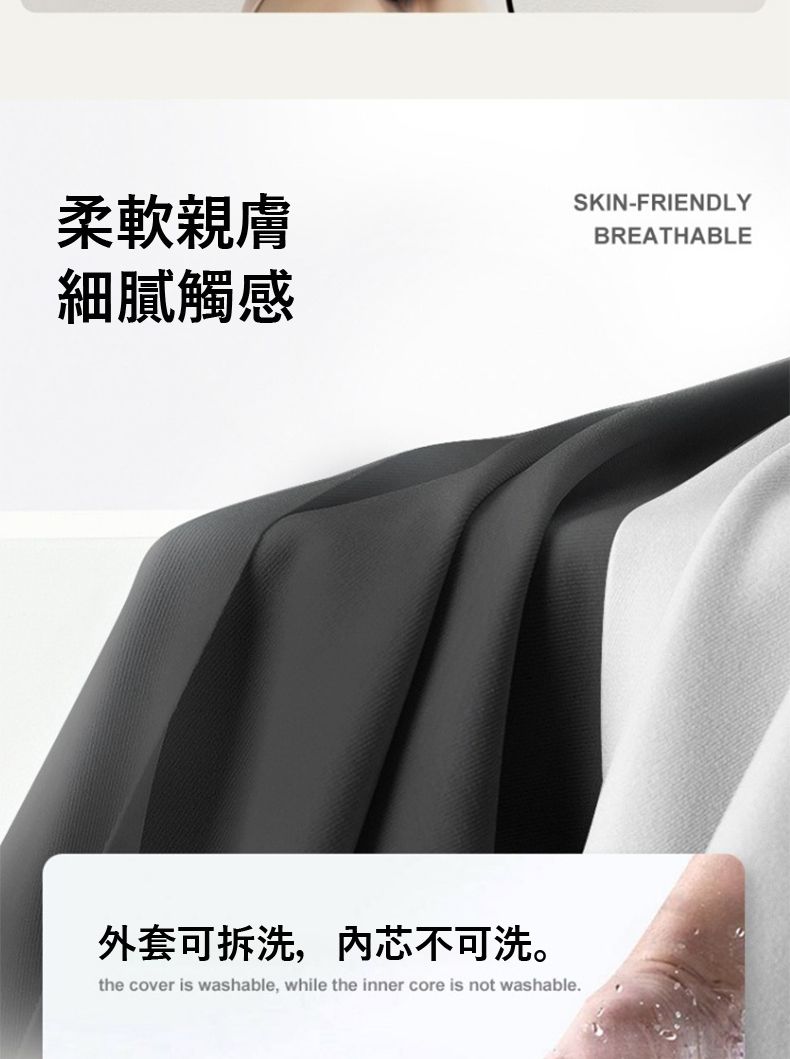 柔軟親膚細膩觸感SKIN-FRIENDLYBREATHABLE外套可拆洗,芯不可洗。the cover is washable, while the inner core is not washable.