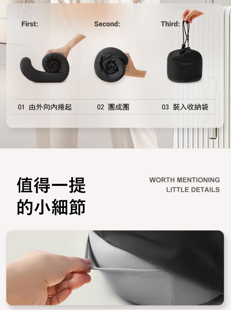 First:Second:Third:01 由外向內捲起02 團成團03 裝入收納袋值得一提的小細節WORTH MENTIONINGLITTLE DETAILS