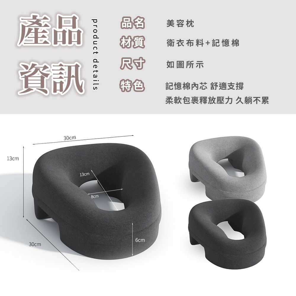 product details產品資訊13cm30cm30cm13cm品名美容枕材質衛衣布料+記憶棉尺寸如圖所示特色記憶棉芯 舒適支撐8cm柔軟包裹釋放壓力 久躺不累6cm